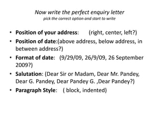 Now write the perfect enquiry letter
             pick the correct option and start to write


• Position of your address:    (right, center, left?)
• Position of date:(above address, below address, in
  between address?)
• Format of date: (9/29/09, 26/9/09, 26 September
  2009?)
• Salutation: (Dear Sir or Madam, Dear Mr. Pandey,
  Dear G. Pandey, Dear Pandey G. ,Dear Pandey?)
• Paragraph Style: ( block, indented)
 