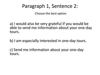 Paragraph 1, Sentence 2:
               Choose the best option


a) I would also be very grateful if you would be
able to send me information about your one-day
tours.

b) I am especially interested in one-day tours.

c) Send me information about your one-day
tours.
 