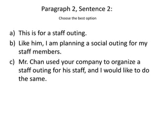 Paragraph 2, Sentence 2:
                  Choose the best option


a) This is for a staff outing.
b) Like him, I am planning a social outing for my
   staff members.
c) Mr. Chan used your company to organize a
   staff outing for his staff, and I would like to do
   the same.
 