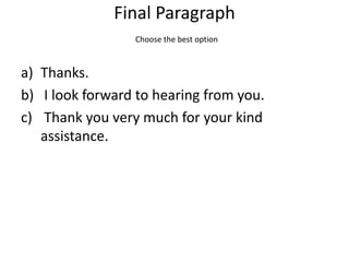 Final Paragraph
                 Choose the best option



a) Thanks.
b) I look forward to hearing from you.
c) Thank you very much for your kind
   assistance.
 