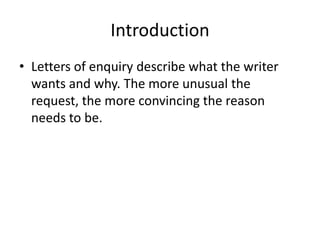 Introduction
• Letters of enquiry describe what the writer
  wants and why. The more unusual the
  request, the more convincing the reason
  needs to be.
 