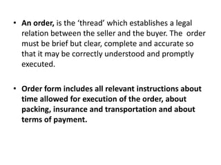 • An order, is the ‘thread’ which establishes a legal
  relation between the seller and the buyer. The order
  must be brief but clear, complete and accurate so
  that it may be correctly understood and promptly
  executed.

• Order form includes all relevant instructions about
  time allowed for execution of the order, about
  packing, insurance and transportation and about
  terms of payment.
 