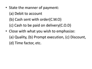 • State the manner of payment:
  (a) Debit to account
  (b) Cash sent with order(C.W.O)
  (c) Cash to be paid on delivery(C.O.D)
• Close with what you wish to emphasize:
  (a) Quality, (b) Prompt execution, (c) Discount,
  (d) Time factor, etc.
 