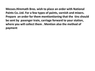 Messes.Hiremath Bros. wish to place an order with National
Paints Co..Ltd. For a few types of paints, varnish and mixers.
Prepare an order for them mentiontioning that the tins should
be sent by pasenger train, carriage forward to your station,
where you will collect them . Mention also the method of
payment
 