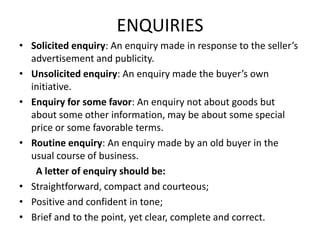 ENQUIRIES
• Solicited enquiry: An enquiry made in response to the seller’s
  advertisement and publicity.
• Unsolicited enquiry: An enquiry made the buyer’s own
  initiative.
• Enquiry for some favor: An enquiry not about goods but
  about some other information, may be about some special
  price or some favorable terms.
• Routine enquiry: An enquiry made by an old buyer in the
  usual course of business.
   A letter of enquiry should be:
• Straightforward, compact and courteous;
• Positive and confident in tone;
• Brief and to the point, yet clear, complete and correct.
 
