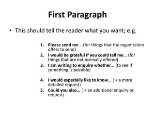 First Paragraph
• This should tell the reader what you want; e.g.

           1. Please send me... (for things that the organization
              offers to send)
           2. I would be grateful if you could tell me... (for
              things that are not normally offered)
           3. I am writing to enquire whether... (to see if
              something is possible)

           4. I would especially like to know... ( + a more
              detailed request)
           5. Could you also... ( + an additional enquiry or
              request)
 