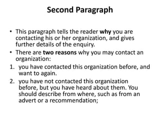 Second Paragraph

• This paragraph tells the reader why you are
  contacting his or her organization, and gives
  further details of the enquiry.
• There are two reasons why you may contact an
  organization:
1. you have contacted this organization before, and
   want to again.
2. you have not contacted this organization
   before, but you have heard about them. You
   should describe from where, such as from an
   advert or a recommendation;
 