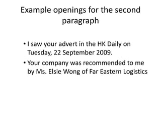 Example openings for the second
          paragraph

• I saw your advert in the HK Daily on
  Tuesday, 22 September 2009.
• Your company was recommended to me
  by Ms. Elsie Wong of Far Eastern Logistics
 