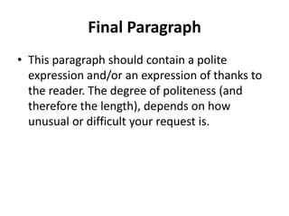 Final Paragraph
• This paragraph should contain a polite
  expression and/or an expression of thanks to
  the reader. The degree of politeness (and
  therefore the length), depends on how
  unusual or difficult your request is.
 