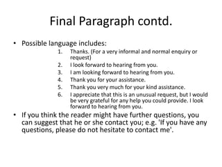 Final Paragraph contd.
• Possible language includes:
              1.   Thanks. (For a very informal and normal enquiry or
                   request)
              2.   I look forward to hearing from you.
              3.   I am looking forward to hearing from you.
              4.   Thank you for your assistance.
              5.   Thank you very much for your kind assistance.
              6.   I appreciate that this is an unusual request, but I would
                   be very grateful for any help you could provide. I look
                   forward to hearing from you.
• If you think the reader might have further questions, you
  can suggest that he or she contact you; e.g. 'If you have any
  questions, please do not hesitate to contact me'.
 
