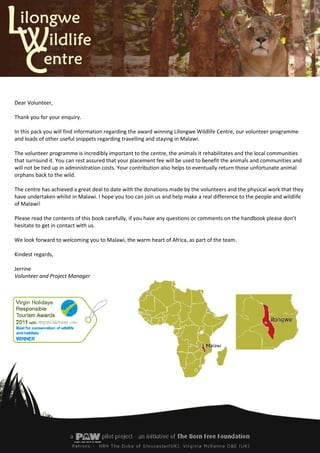 Dear Volunteer,

Thank you for your enquiry.

In this pack you will find information regarding the award winning Lilongwe Wildlife Centre, our volunteer programme
and loads of other useful snippets regarding travelling and staying in Malawi.

The volunteer programme is incredibly important to the centre, the animals it rehabilitates and the local communities
that surround it. You can rest assured that your placement fee will be used to benefit the animals and communities and
will not be tied up in administration costs. Your contribution also helps to eventually return those unfortunate animal
orphans back to the wild.

The centre has achieved a great deal to date with the donations made by the volunteers and the physical work that they
have undertaken whilst in Malawi. I hope you too can join us and help make a real difference to the people and wildlife
of Malawi!

Please read the contents of this book carefully, if you have any questions or comments on the handbook please don’t
hesitate to get in contact with us.

We look forward to welcoming you to Malawi, the warm heart of Africa, as part of the team.

Kindest regards,

Jerrine
Volunteer and Project Manager
 