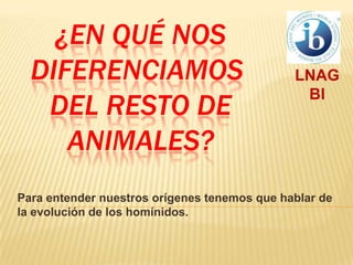¿En qué nos diferenciamos del resto de animales? LNAG  BI Para entender nuestros orígenes tenemos que hablar de la evolución de los homínidos. 