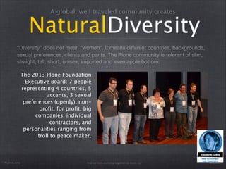 A global, well traveled community creates 
NaturalDiversity 
“Diversity” does not mean “women”. It means different countries, backgrounds, 
sexual preferences, clients and pants. The Plone community is tolerant of slim, 
straight, tall, short, unisex, imported and even apple bottom. 
The 2013 Plone Foundation 
Executive Board: 7 people 
representing 4 countries, 5 
accents, 3 sexual 
preferences (openly), non-profit, 
for profit, big 
companies, individual 
contractors, and 
personalities ranging from 
troll to peace maker. 
Plone.org @eleddy 
And we love working together to boot. o/ 
 