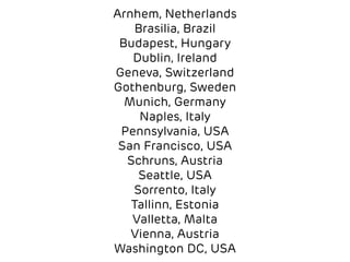 Arnhem, Netherlands 
Brasilia, Brazil 
Budapest, Hungary 
Dublin, Ireland 
Geneva, Switzerland 
Gothenburg, Sweden 
Munich, Germany 
Naples, Italy 
Pennsylvania, USA 
San Francisco, USA 
Schruns, Austria 
Seattle, USA 
Sorrento, Italy 
Tallinn, Estonia 
Valletta, Malta 
Vienna, Austria 
Washington DC, USA 
 