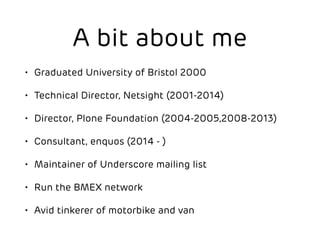 A bit about me 
• Graduated University of Bristol 2000 
• Technical Director, Netsight (2001-2014) 
• Director, Plone Foundation (2004-2005,2008-2013) 
• Consultant, enquos (2014 - ) 
• Maintainer of Underscore mailing list 
• Run the BMEX network 
• Avid tinkerer of motorbike and van 
 