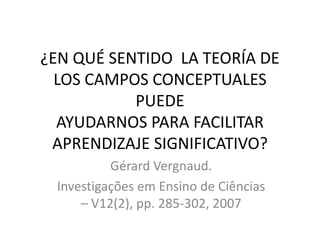 ¿EN QUÉ SENTIDO LA TEORÍA DE
LOS CAMPOS CONCEPTUALES
PUEDE
AYUDARNOS PARA FACILITAR
APRENDIZAJE SIGNIFICATIVO?
Gérard Vergnaud.
Investigações em Ensino de Ciências
– V12(2), pp. 285-302, 2007
 