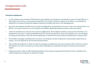 Enseignements (1/2)
Entreprises employeuses
• Le Titre emploi service entreprise (TESE) demeure peu utilisé par les entreprises. Actuellement, seules 13 % des PME de 1 à
249 salaires ont y recours, un taux qui pourrait grimper à 21 % après l’entrée en vigueur de la réforme. La complexité du
dispositif et le manque d’intérêt des dirigeants demeurent toutefois des freins à son développement.
• Deux tiers des dirigeants de PME ont mis en place la préfiguration du prélèvement à la source. Pour une majorité d’entre eux
(85 %), il n’y a pas eu d’erreurs. Les 15 % restants ont toutefois signalé des absences de taux ou des taux erronés.
• Parmi les entreprises qui n’ont pas mis en place la préfiguration, 38 % indiquent qu’elles ne sont pas très informées sur le
prélèvement à la source. Il s’agit essentiellement de TPE, soit des entreprises de moins de 10 salariés. Pour ces entreprises,
le manque d’informations risque de créer des difficultés au moment de la mise en place du prélèvement, en janvier 2019.
• Pour faciliter le passage au prélèvement à la source, les entreprises ont été nombreuses à communiquer auprès de leurs
salariés. 72 % l’ont déjà fait et 16 % le feront prochainement.
• Pour nombre de dirigeants, la notion de coût lié au passage au prélèvement à la source demeure floue. Près d’un sur deux
(46 %) ignore s’il y aura une hausse ou non des coûts demandés par le prestataire de paie ou le fournisseur de solution
logiciel.
• Quelle que soit leur taille, les PME attendent prestement des mesures du gouvernement (droit à l’erreur, obtention d’un
crédit d’impôt) pour compenser la collecte de l’impôt.
19
 