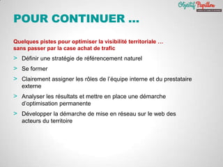 POUR CONTINUER …
Quelques pistes pour optimiser la visibilité territoriale …
sans passer par la case achat de trafic
> Définir une stratégie de référencement naturel
> Se former
> Clairement assigner les rôles de l’équipe interne et du prestataire
externe
> Analyser les résultats et mettre en place une démarche
d’optimisation permanente
> Développer la démarche de mise en réseau sur le web des
acteurs du territoire
 