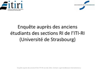 Enquête auprès des anciens
étudiants des sections RI de l’ITI-RI
    (Université de Strasbourg)




   Enquête auprès des anciens RI de l'ITI-RI nov-dec 2011. Contact: o.garnier@alsace-international.eu
 