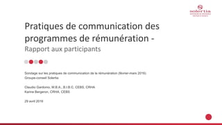 Pratiques de communication des
programmes de rémunération -
Rapport aux participants
Sondage sur les pratiques de communication de la rémunération (février-mars 2016)
Groupe-conseil Solertia
Claudio Gardonio, M.B.A., B.I.B.C, CEBS, CRHA
Karine Bergeron, CRHA, CEBS
29 avril 2016
 