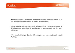 Contexte 
 Une enquête qui s’inscrit dans le cadre de la boucle énergétique BIEN LA et 
de l’observatoire déplacements de Lorient Agglomération. 
 Une enquête qui répond en partie à l’action 33 du PDU « Accompagner le 
développement des aires de covoiturage et communiquer sur les sites 
existants ». 
 Un travail réalisé par Quentin Gillet, stagiaire sur une période de 3 mois à 
AudéLor. 
2 
 