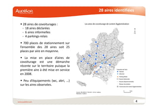 28 aires identifiées 
4 
 28 aires de covoiturages : 
- 18 aires déclarées 
- 6 aires informelles 
- 4 parkings-relais 
 700 places de stationnement sur 
l’ensemble des 28 aires soit 25 
places par aire en moyenne. 
 La mise en place d’aires de 
covoiturage est une démarche 
récente sur le territoire puisque la 
première aire à été mise en service 
en 2008. 
 Peu d’équipements (wc, abri, …) 
sur les aires observées. 
 
