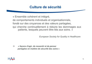 Culture de sécurité
« Ensemble cohérent et intégré,
de comportements individuels et organisationnels,
fondé sur des croyances et des valeurs partagées,
qui cherche continuellement à réduire les dommages aux
patients, lesquels peuvent être liés aux soins. »
European Society for Quality in Healthcare



« façons d’agir, de ressentir et de penser
partagées en matière de sécurité des soins »

11

 