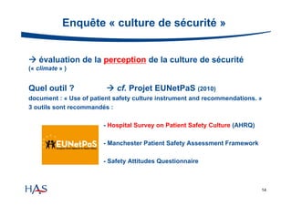 Enquête « culture de sécurité »
 évaluation de la perception de la culture de sécurité
(« climate » )

Quel outil ?

 cf. Projet EUNetPaS (2010)

document : « Use of patient safety culture instrument and recommendations. »
3 outils sont recommandés :
- Hospital Survey on Patient Safety Culture (AHRQ)
- Manchester Patient Safety Assessment Framework
- Safety Attitudes Questionnaire

14

 
