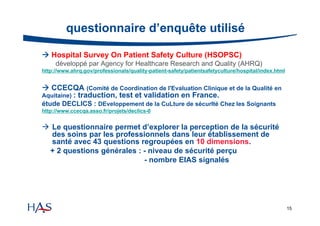 questionnaire d’enquête utilisé
 Hospital Survey On Patient Safety Culture (HSOPSC)
développé par Agency for Healthcare Research and Quality (AHRQ)
http://www.ahrq.gov/professionals/quality-patient-safety/patientsafetyculture/hospital/index.html

 CCECQA (Comité de Coordination de l'Evaluation Clinique et de la Qualité en
Aquitaine) : traduction, test et validation en France.
étude DECLICS : DEveloppement de la CuLture de sécurIté Chez les Soignants
http://www.ccecqa.asso.fr/projets/declics-0

 Le questionnaire permet d’explorer la perception de la sécurité
des soins par les professionnels dans leur établissement de
santé avec 43 questions regroupées en 10 dimensions.
+ 2 questions générales : - niveau de sécurité perçu
- nombre EIAS signalés

15

 