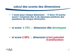 calcul des scores des dimensions
• 1 score pour chaque dimension  donc 10 scores
score = moyenne des % de réponses positives des
questions de chaque dimension.

• si score ≥ 75% : dimension dite développée

• si score ≤ 50% : dimension à fort potentiel
d’amélioration

17

 