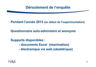 Déroulement de l’enquête

Pendant l’année 2013 (au début de l’expérimentation)
Questionnaire auto-administré et anonyme
Supports disponibles :
- documents Excel (réanimation)
- électronique via web (obstétrique)

18

 