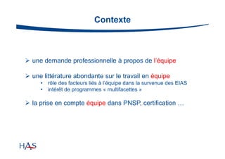 Contexte

 une demande professionnelle à propos de l’équipe
 une littérature abondante sur le travail en équipe
•
•

rôle des facteurs liés à l’équipe dans la survenue des EIAS
intérêt de programmes « multifacettes »

 la prise en compte équipe dans PNSP, certification …

 