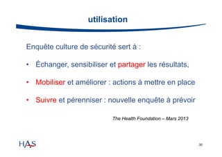 utilisation
Enquête culture de sécurité sert à :
• Échanger, sensibiliser et partager les résultats,
• Mobiliser et améliorer : actions à mettre en place
• Suivre et pérenniser : nouvelle enquête à prévoir
The Health Foundation – Mars 2013

30

 