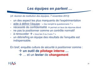 Les équipes en parlent …
(cf. réunion de restitution des équipes, 7 novembre 2013)

-

un des aspect les plus marquants de l’expérimentation
aide à définir l’équipe : « Qui remplit le questionnaire ? »
nécessité de confidentialité  permet un taux de réponse élevé
ne pas la positionner comme un contrôle normatif
à renouveler  « tous les 2 ou 3 ans ? »
un débriefing en équipe des résultats de l’enquête est
indispensable.

En bref, enquête culture de sécurité à positionner comme :

 un outil de pilotage interne …
 … et un levier de changement
31

 