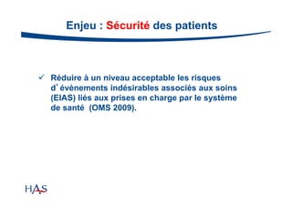 Enjeu : Sécurité des patients

 Réduire à un niveau acceptable les risques
d’évènements indésirables associés aux soins
(EIAS) liés aux prises en charge par le système
de santé (OMS 2009).

 