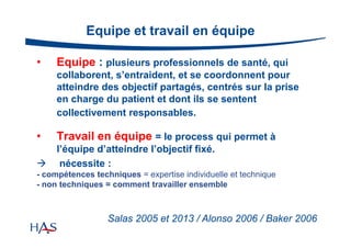 Equipe et travail en équipe
•

Equipe : plusieurs professionnels de santé, qui
collaborent, s’entraident, et se coordonnent pour
atteindre des objectif partagés, centrés sur la prise
en charge du patient et dont ils se sentent
collectivement responsables.

•

Travail en équipe = le process qui permet à



l’équipe d’atteindre l’objectif fixé.
nécessite :

- compétences techniques = expertise individuelle et technique
- non techniques = comment travailler ensemble

Salas 2005 et 2013 / Alonso 2006 / Baker 2006

 