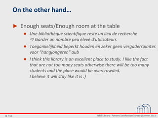 NBB Library - Patrons Satisfaction Survey (Summer 2013)11 / 56
On the other hand…
► Enough seats/Enough room at the table
● Une bibliothèque scientifique reste un lieu de recherche
 Garder un nombre peu élevé d'utilisateurs
● Toegankelijkheid beperkt houden en zeker geen vergaderruimtes
voor "hangjongeren" aub
● I think this library is an excellent place to study. I like the fact
that are not too many seats otherwise there will be too many
students and the place would be overcrowded.
I believe it will stay like it is :)
 