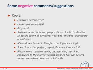 NBB Library - Patrons Satisfaction Survey (Summer 2013)18 / 56
Some negative comments/suggestions
► Copier
● Een ware nachtmerrie!
● Lange opwarmingstijd!
● Bruyante!
● Système de carte-photocopie pas du tout facile d’utilisation.
En cas de panne, le personnel n’est pas "entraîné" à résoudre
le problème.
● It’s outdated (doesn’t allow for scanning nor scaling)
● Speed is not that perfect, especially when library is full
● Please, more modern copying and scanning machines,
connected to the internet so that scanned files can be sent
to the researchers private email directly
 