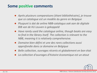NBB Library - Patrons Satisfaction Survey (Summer 2013)20 / 56
Some positive comments
● Après plusieurs comparaisons (étant bibliothécaire), je trouve
que ce catalogue est un modèle du genre en Belgique
● Pluspunt is dat de online NBB-catalogus ook aan de digitale
BIB van de KU Leuven is gekoppeld
● Have rarely used the catalogue online, though books are easy
to find in the library itself. The collection is relevant to the
NBB, meaning it is relatively comprehensive.
● Domaine bien défini et une des rares collections aussi
approfondie dans ce domaine en Belgique
● Belle collection, ouvrages récents et globalement en bon état
● La collection d'ouvrages d'histoire économique est un atout
 