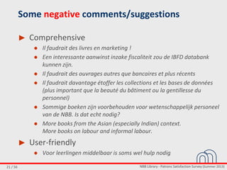 NBB Library - Patrons Satisfaction Survey (Summer 2013)21 / 56
Some negative comments/suggestions
► Comprehensive
● Il faudrait des livres en marketing !
● Een interessante aanwinst inzake fiscaliteit zou de IBFD databank
kunnen zijn.
● Il faudrait des ouvrages autres que bancaires et plus récents
● Il faudrait davantage étoffer les collections et les bases de données
(plus important que la beauté du bâtiment ou la gentillesse du
personnel)
● Sommige boeken zijn voorbehouden voor wetenschappelijk personeel
van de NBB. Is dat echt nodig?
● More books from the Asian (especially Indian) context.
More books on labour and informal labour.
► User-friendly
● Voor leerlingen middelbaar is soms wel hulp nodig
 