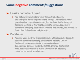NBB Library - Patrons Satisfaction Survey (Summer 2013)22 / 56
Some negative comments/suggestions
► I easily find what I need
● I do not always understand what the code of a book is,
and therefore where to find it in the library. There should be no
guessing time regarding where to find the book in the library. It
takes me too long to find that book in the shelves, too. That is
somewhat annoying. Last time it took me one hour to find around 10
books (but I also did not ask for help ...).
► Databases
● Pourriez-vous mettre à la disposition des utilisateurs des bases de
données comme Bloomberg, Datastream, Reuters, CRISP?
Ceci serait extrêmement utile pour les chercheurs.
Ces bases de données existent à la NBB (Dépt de Recherche)
mais pas à l'ULB ni dans d'autres universités en Belgique,
ce qui est un handicap très lourd.
 