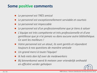 NBB Library - Patrons Satisfaction Survey (Summer 2013)24 / 56
Some positive comments
● Le personnel est TRÈS amical
● Le personnel est exceptionnellement serviable et courtois
● Le personnel est impeccable
● Le personnel est d'un professionnalisme que je tiens à saluer
● L'équipe est très compétente et très professionnelle et d'une
gentillesse que je n'ai jamais vu dans aucune autre bibliothèque.
Ce sont les meilleurs !
● Votre personnel est un atout, ils sont gentils et répondent
toujours à nos questions de manière amicale
● Un grand merci à toute l'équipe!
● Ik heb niets dan lof over de medewerkers
● Bij binnenkomst werd ik meteen zeer vriendelijk onthaald
en efficiënt verder geholpen
 