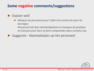 NBB Library - Patrons Satisfaction Survey (Summer 2013)27 / 56
Some negative comments/suggestions
► Explain well
● Manque de personnel pour l'aide à la recherche pour les
ouvrages.
Personnel très bon néerlandophone et manque de pratique
en français pour bien se faire comprendre dans certains cas.
► Suggestie : Naamplaatjes op het personeel
 