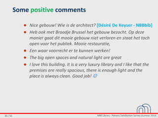 NBB Library - Patrons Satisfaction Survey (Summer 2013)30 / 56
Some positive comments
● Nice gebouw! Wie is de architect? [Désiré De Keyser - NBBbib]
● Heb ook met Broodje Brussel het gebouw bezocht. Op deze
manier gaat dit mooie gebouw niet verloren en staat het toch
open voor het publiek. Mooie restauratie,
● Een waar voorrecht er te kunnen werken!
● The big open spaces and natural light are great
● I love this building. It is a very luxury library and I like that the
premises are really spacious, there is enough light and the
place is always clean. Good job! 
 