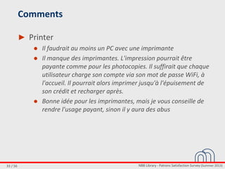 NBB Library - Patrons Satisfaction Survey (Summer 2013)33 / 56
Comments
► Printer
● Il faudrait au moins un PC avec une imprimante
● Il manque des imprimantes. L'impression pourrait être
payante comme pour les photocopies. Il suffirait que chaque
utilisateur charge son compte via son mot de passe WiFi, à
l'accueil. Il pourrait alors imprimer jusqu'à l'épuisement de
son crédit et recharger après.
● Bonne idée pour les imprimantes, mais je vous conseille de
rendre l'usage payant, sinon il y aura des abus
 