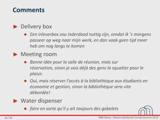 NBB Library - Patrons Satisfaction Survey (Summer 2013)34 / 56
Comments
► Delivery box
● Een inleverbox zou inderdaad nuttig zijn, omdat ik 's morgens
passeer op weg naar mijn werk, en dan vaak geen tijd meer
heb om nog langs te komen
► Meeting room
● Bonne idée pour la salle de réunion, mais sur
réservation, sinon je vois déjà des gens la squatter pour le
plaisir.
● Oui, mais réserver l'accès à la bibliothèque aux étudiants en
économie et gestion, sinon la bibliothèque sera vite
débordée!
► Water dispenser
● faire en sorte qu'il y ait toujours des gobelets
 