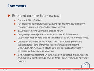 NBB Library - Patrons Satisfaction Survey (Summer 2013)35 / 56
Comments
► Extended opening hours (hot topic!)
● Fermer à 17h, c‘est tôt!
● Het zou geen overbodige luxe zijn om van bredere openingsuren
te kunnen genieten. 7u per dag is wat weinig.
● 17:00 is certainly a very early closing hour!
● De openingsuren zijn het zwakke punt van dit bibliotheek.
Vergeleken met andere bibs opent het later en sluit het heeel vroeg.
● Les heures d'ouverture le samedi sont très bonnes, par contre
il faudrait peut être élargir les heures d'ouverture pendant
la semaine car 7 heures d'étude, ce n'est pas du tout suffisant
en temps de blocus ou de vacances
● Si la bibliothèque fermait un peu plus tard, ce serait mieux pour les
étudiants qui ont besoin de plus de temps pour étudier ou faire leurs
travaux
 