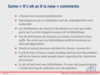 NBB Library - Patrons Satisfaction Survey (Summer 2013)40 / 56
Some « It’s ok as it is now » comments
● L'horaire me convient parfaitement
● Openingsuren zijn in combinatie met de uitleenfaciliteit ruim
voldoende
● Les distributeurs de snacks et de boissons ne sont pas utiles
parce qu'il y a des magasins autour de la bibliothèque
● Pas de distributeur de boissons ou snacks, la fontaine d'eau
suffit. Pas envie que ma bibliothèque préférée devienne un
salon de dégustation.
● Snacks et autres boissons saliraient les locaux. A proscrire !
● It will be nice to have a snack vending machine but the problem
will be on how to make people aware regarding the cleanliness
of premises
● Er zijn al heel veel sexy bibliotheken. Ik vrees dat popularisering
/ modernisering de zeldzame rust zal weghalen.
 