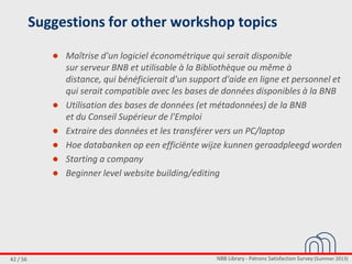 NBB Library - Patrons Satisfaction Survey (Summer 2013)42 / 56
Suggestions for other workshop topics
● Maîtrise d'un logiciel économétrique qui serait disponible
sur serveur BNB et utilisable à la Bibliothèque ou même à
distance, qui bénéficierait d'un support d'aide en ligne et personnel et
qui serait compatible avec les bases de données disponibles à la BNB
● Utilisation des bases de données (et métadonnées) de la BNB
et du Conseil Supérieur de l'Emploi
● Extraire des données et les transférer vers un PC/laptop
● Hoe databanken op een efficiënte wijze kunnen geraadpleegd worden
● Starting a company
● Beginner level website building/editing
 