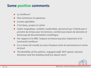 NBB Library - Patrons Satisfaction Survey (Summer 2013)44 / 56
Some positive comments
● La meilleure!
● Plus lumineuse et spacieuse
● Locaux agréables
● C'est beau, propre et calme
● Cadre magnifique, mobilier confortable, personnel qui n'hésite pas à
prendre du temps pour les lecteurs, nombreuses bases de données et
beaucoup de documentation multilingue
● Par rapport à la KBR, l'espace est beaucoup plus important et la
luminosité meilleure
● Il y a moins de monde (ou plus d'espace entre les personnes) et moins
de bruit
● The flexibility of the policies, engaged staff, WiFi speed, relevant
literature and the building itself are above-norm
 